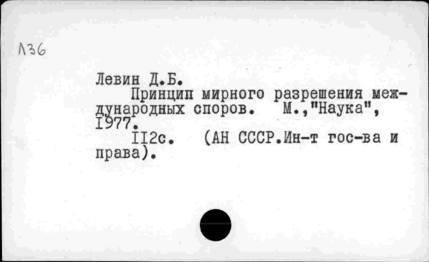 ﻿/ш
Левин Д.Б.
Принцип мирного разрешения международных споров. М.,"Наука", 1977 •
112с. (АН СССР.Ин-т гос-ва и права).